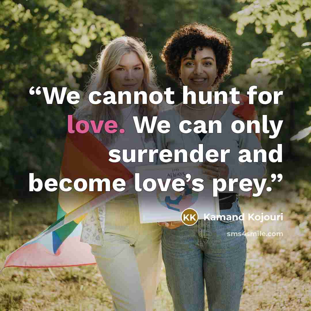 “We cannot hunt for love. We can only surrender and become love’s prey.” quote by Kamand Kojouri