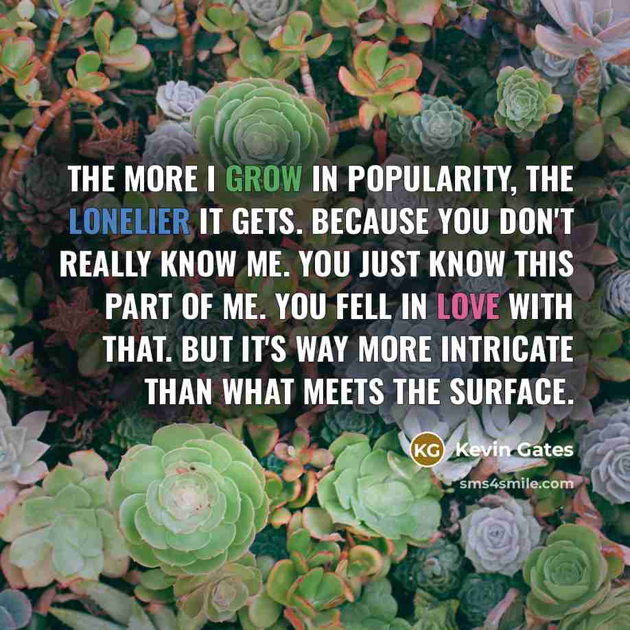 “The more I grow in popularity, the lonelier it gets. Because you don't really know me. You just know this part of me. You fell in love with that. But it's way more intricate than what meets the surface.” quote by Kevin Gates
