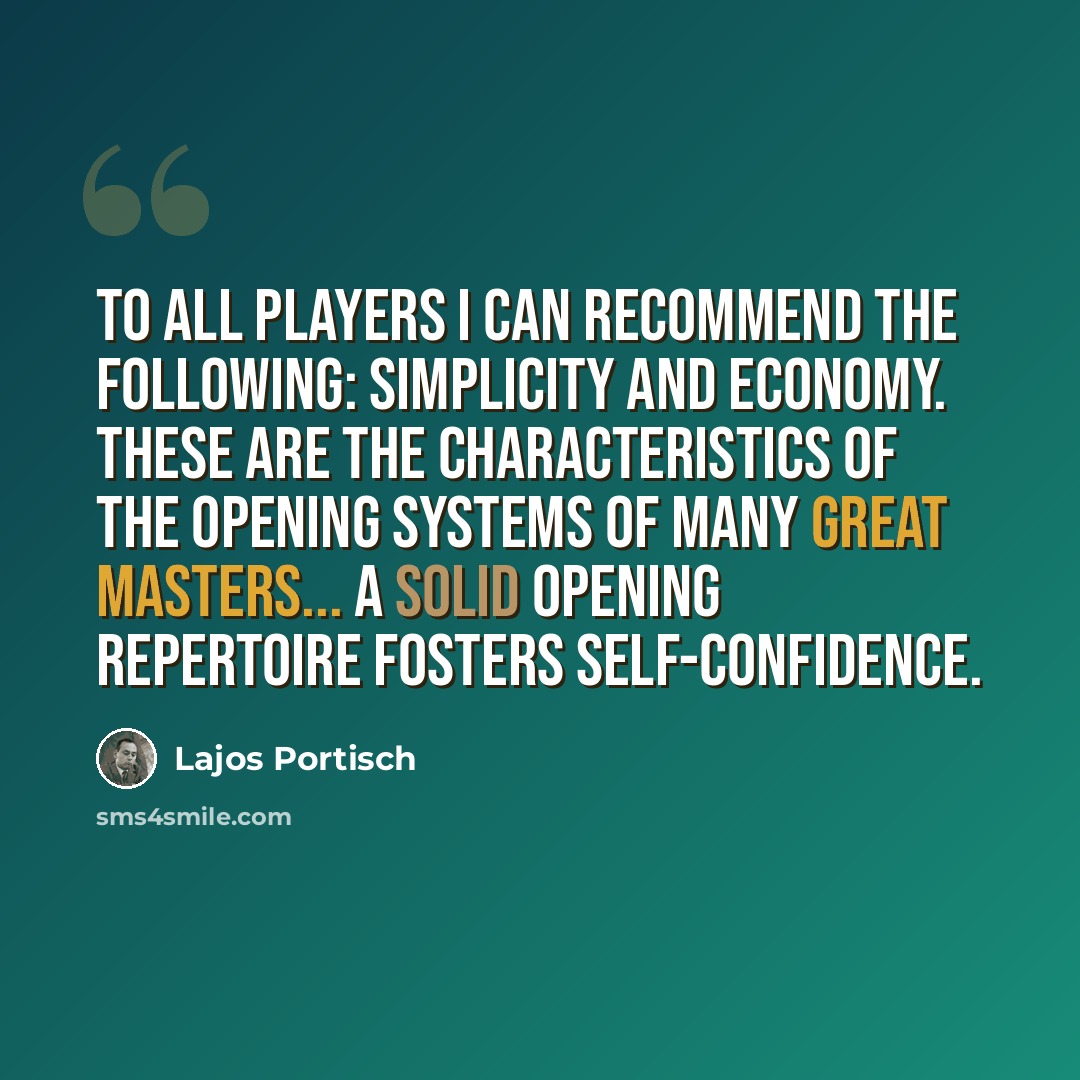 “To all players I can recommend the following: simplicity and economy. These are the characteristics of the opening systems of many great masters... A solid opening repertoire fosters self-confidence.” quote by Lajos Portisch