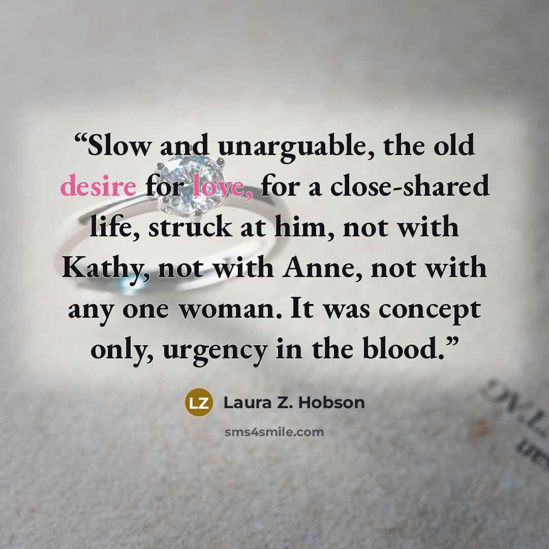 “Slow and unarguable, the old desire for love, for a close-shared life, struck at him, not with Kathy, not with Anne, not with any one woman. It was concept only, urgency in the blood.” quote by Laura Z. Hobson