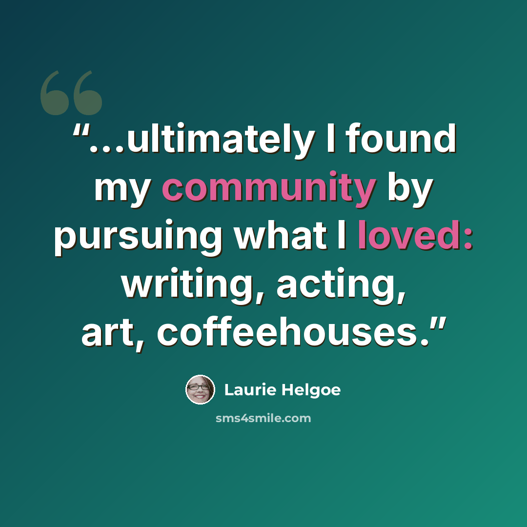 “...ultimately I found my community by pursuing what I loved: writing, acting, art, coffeehouses.” quote by Laurie Helgoe