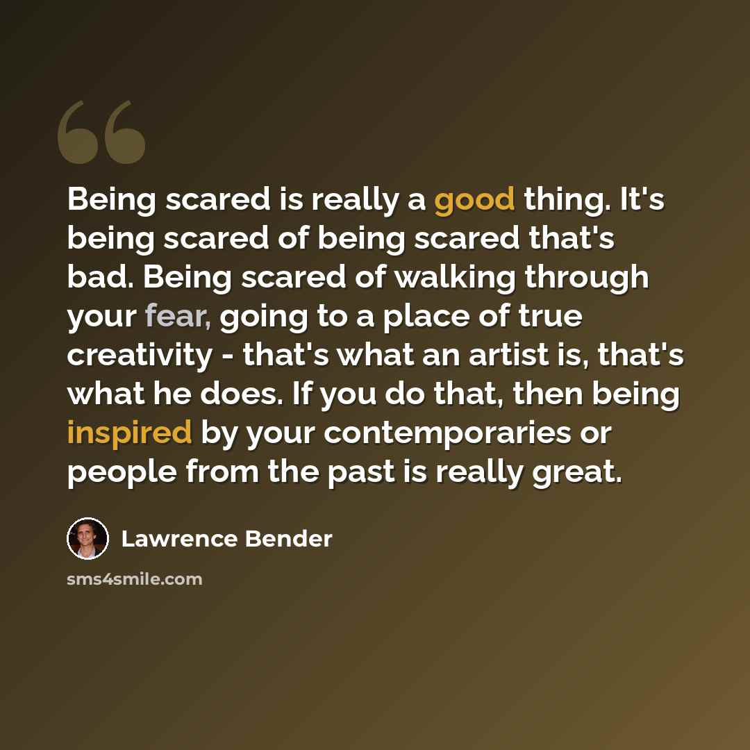“Being scared is really a good thing. It's being scared of being scared that's bad. Being scared of walking through your fear, going to a place of true creativity - that's what an artist is, that's what he does. If you do that, then being inspired by your contemporaries or people from the past is…” quote by Lawrence Bender