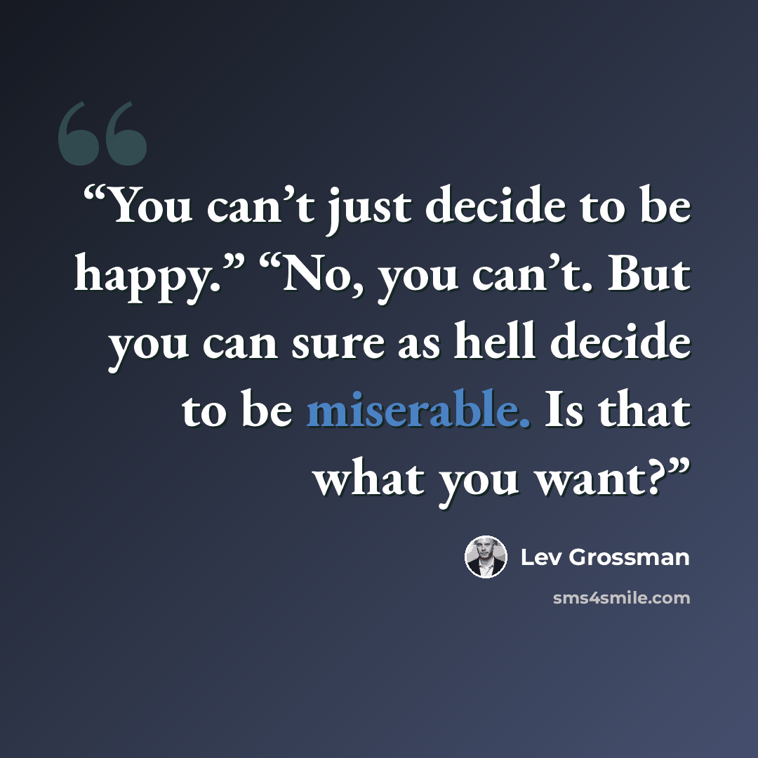 “You can’t just decide to be happy.” “No, you can’t. But you can sure as hell decide to be miserable. Is that what you want?” quote by Lev Grossman