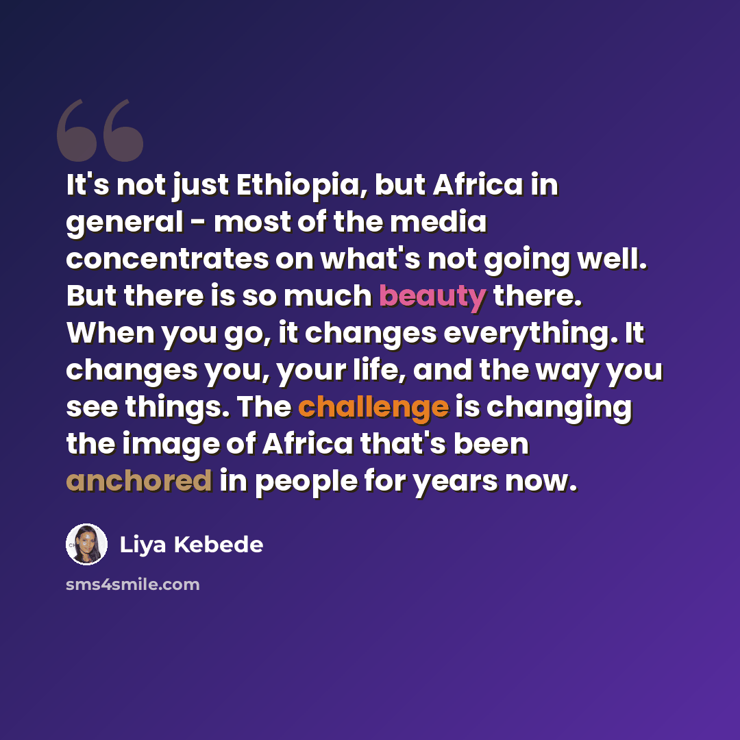 “It's not just Ethiopia, but Africa in general - most of the media concentrates on what's not going well. But there is so much beauty there. When you go, it changes everything. It changes you, your life, and the way you see things. The challenge is changing the image of Africa that's been anchored…” quote by Liya Kebede