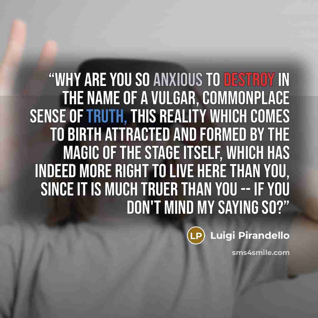 “Why are you so anxious to destroy in the name of a vulgar, commonplace sense of truth, this reality which comes to birth attracted and formed by the magic of the stage itself, which has indeed more right to live here than you, since it is much truer than you -- if you don't mind my saying so?” quote by Luigi Pirandello
