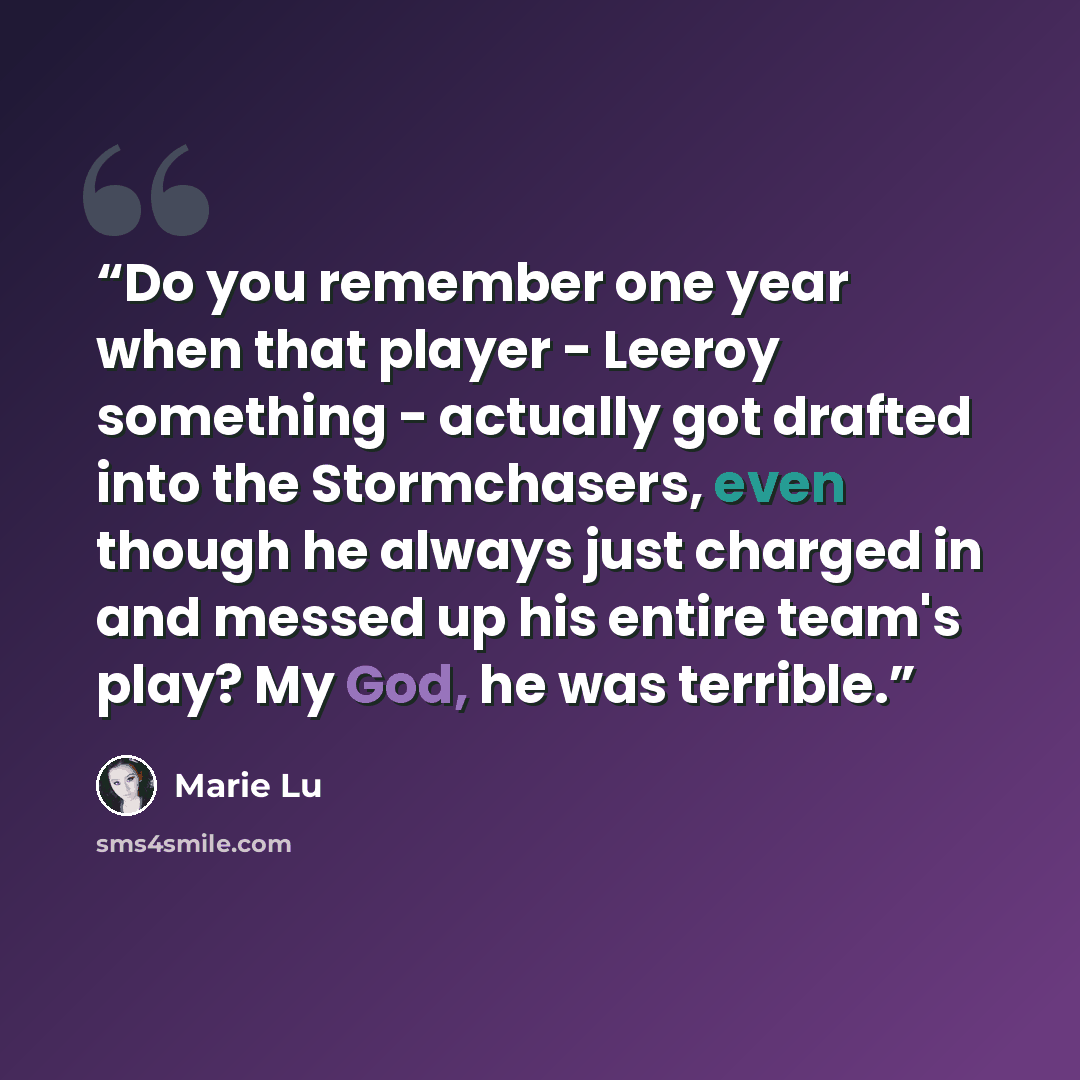 “Do you remember one year when that player - Leeroy something - actually got drafted into the Stormchasers, even though he always just charged in and messed up his entire team's play? My God, he was terrible.” quote by Marie Lu
