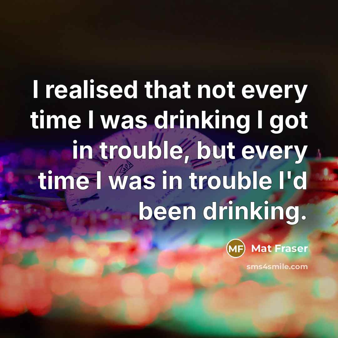 “I realised that not every time I was drinking I got in trouble, but every time I was in trouble I'd been drinking.” quote by Mat Fraser