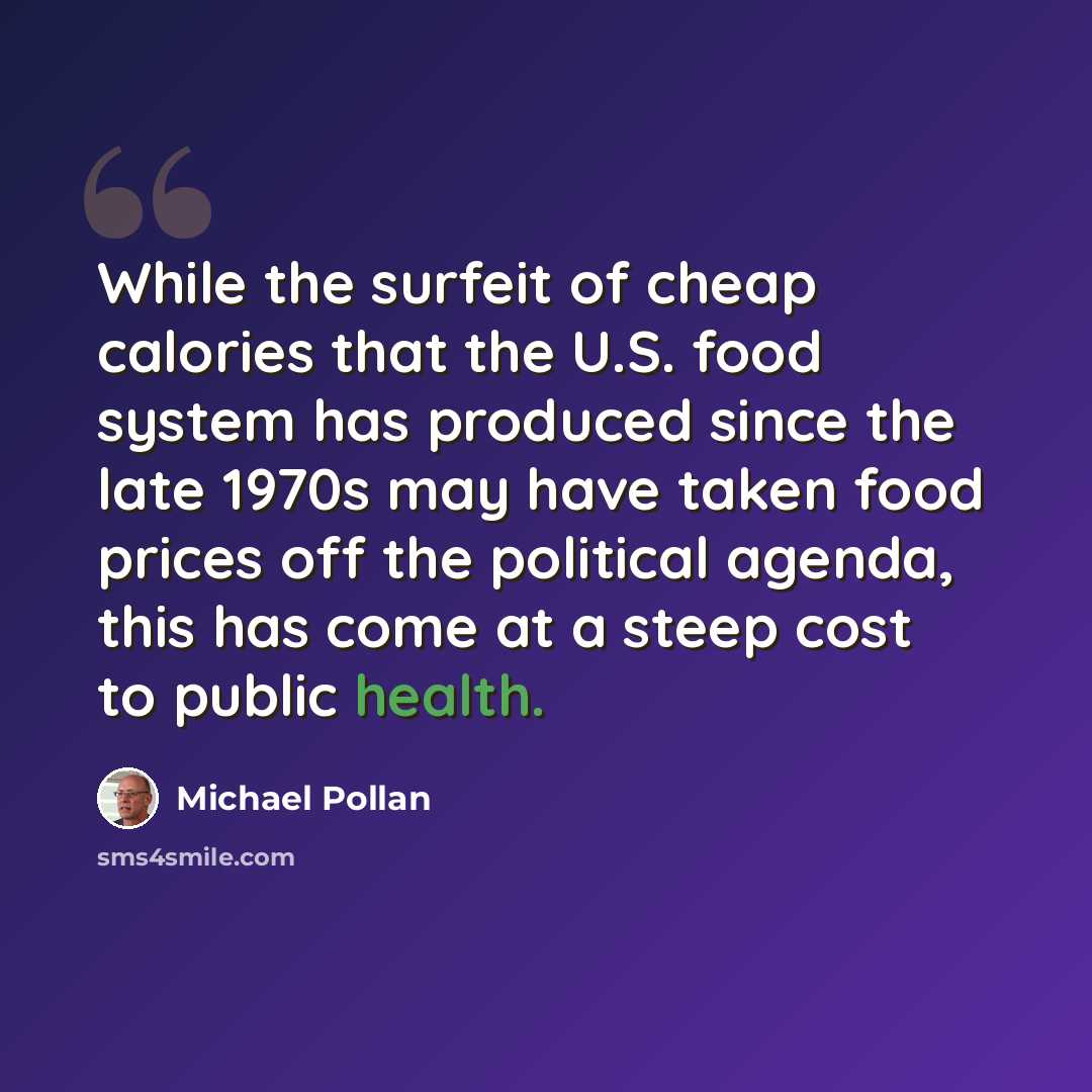 “While the surfeit of cheap calories that the U.S. food system has produced since the late 1970s may have taken food prices off the political agenda, this has come at a steep cost to public health.” quote by Michael Pollan