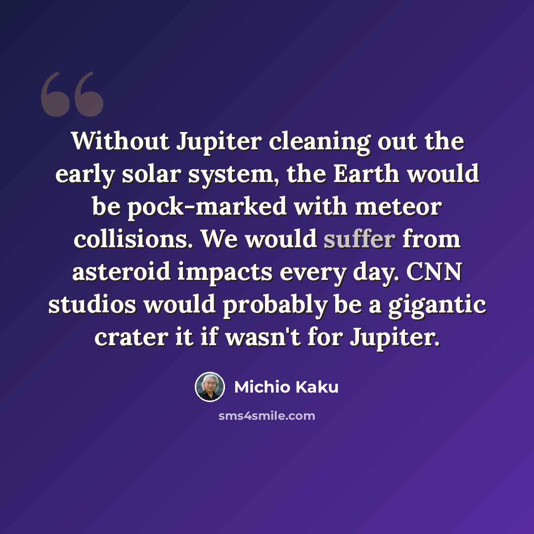 “Without Jupiter cleaning out the early solar system, the Earth would be pock-marked with meteor collisions. We would suffer from asteroid impacts every day. CNN studios would probably be a gigantic crater it if wasn't for Jupiter.” quote by Michio Kaku
