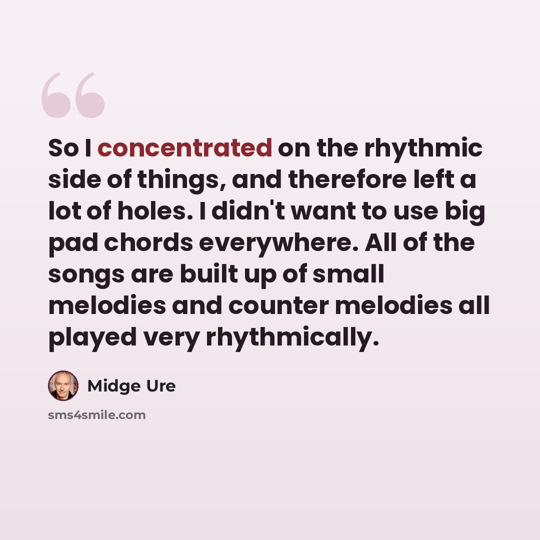 “So I concentrated on the rhythmic side of things, and therefore left a lot of holes. I didn't want to use big pad chords everywhere. All of the songs are built up of small melodies and counter melodies all played very rhythmically.” quote by Midge Ure