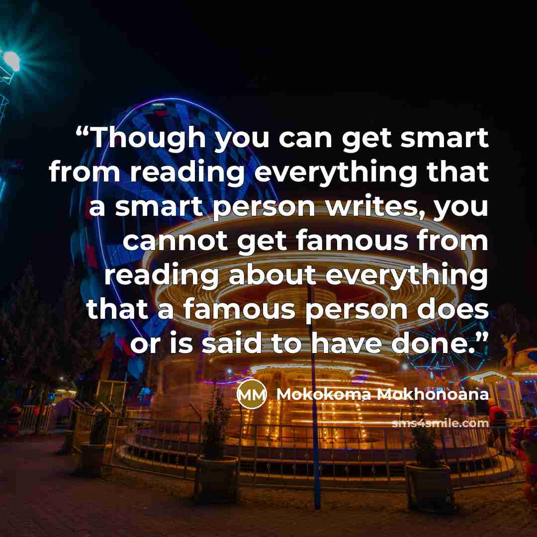“Though you can get smart from reading everything that a smart person writes, you cannot get famous from reading about everything that a famous person does or is said to have done.” quote by Mokokoma Mokhonoana