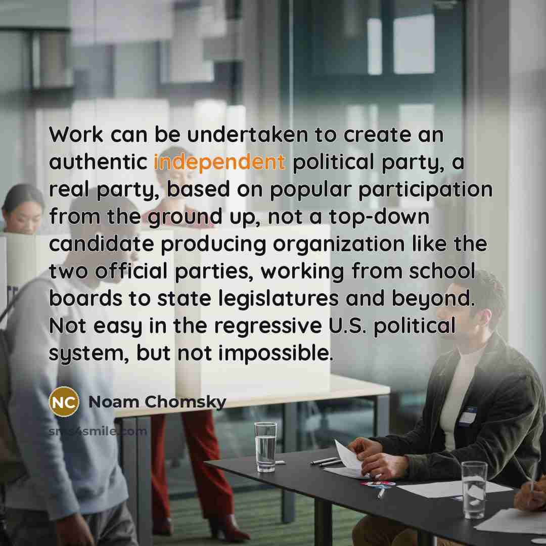 “Work can be undertaken to create an authentic independent political party, a real party, based on popular participation from the ground up, not a top-down candidate producing organization like the two official parties, working from school boards to state legislatures and beyond. Not easy in the…” quote by Noam Chomsky