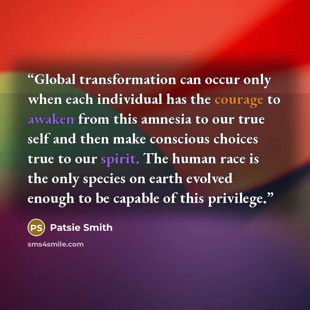 “Global transformation can occur only when each individual has the courage to awaken from this amnesia to our true self and then make conscious choices true to our spirit. The human race is the only species on earth evolved enough to be capable of this privilege.” quote by Patsie Smith