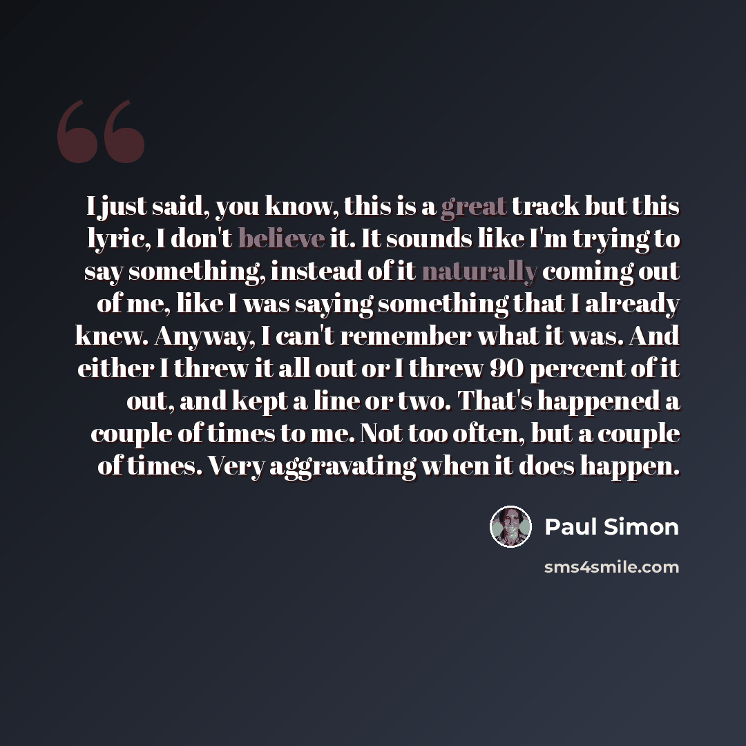 “I just said, you know, this is a great track but this lyric, I don't believe it. It sounds like I'm trying to say something, instead of it naturally coming out of me, like I was saying something that I already knew. Anyway, I can't remember what it was. And either I threw it all out or I threw 90…” quote by Paul Simon
