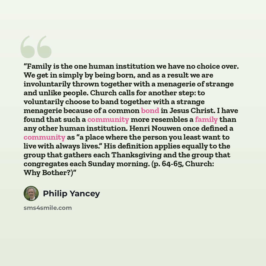 “Family is the one human institution we have no choice over. We get in simply by being born, and as a result we are involuntarily thrown together with a menagerie of strange and unlike people. Church calls for another step: to voluntarily choose to band together with a strange menagerie because of…” quote by Philip Yancey