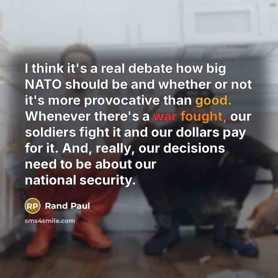 “I think it's a real debate how big NATO should be and whether or not it's more provocative than good. Whenever there's a war fought, our soldiers fight it and our dollars pay for it. And, really, our decisions need to be about our national security.” quote by Rand Paul