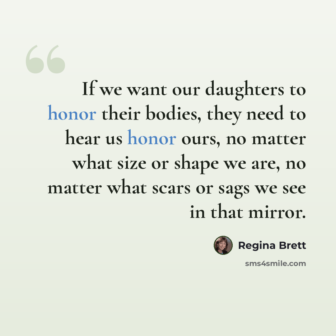 “If we want our daughters to honor their bodies, they need to hear us honor ours, no matter what size or shape we are, no matter what scars or sags we see in that mirror.” quote by Regina Brett