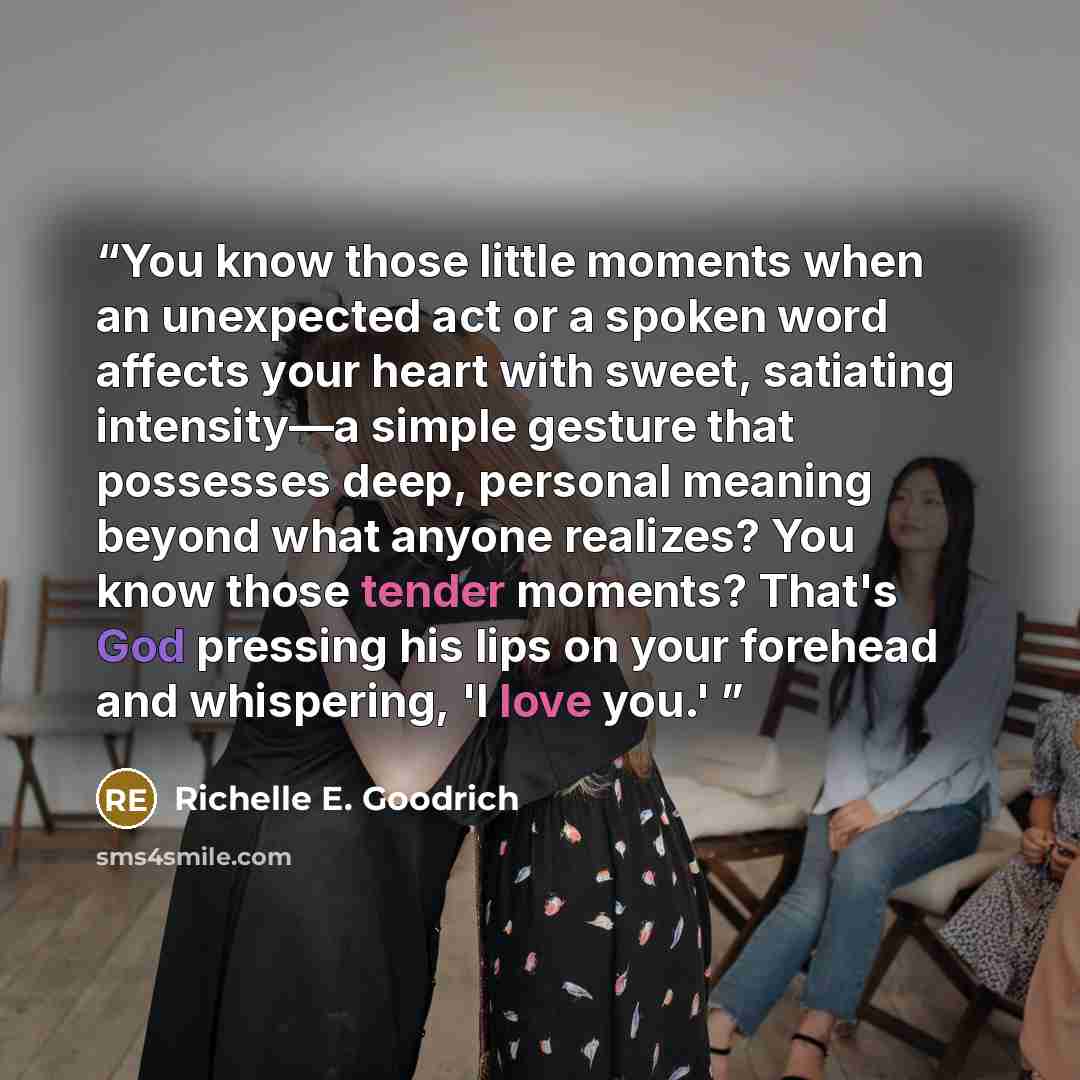“You know those little moments when an unexpected act or a spoken word affects your heart with sweet, satiating intensity―a simple gesture that possesses deep, personal meaning beyond what anyone realizes? You know those tender moments? That's God pressing his lips on your forehead and whispering…” quote by Richelle E. Goodrich