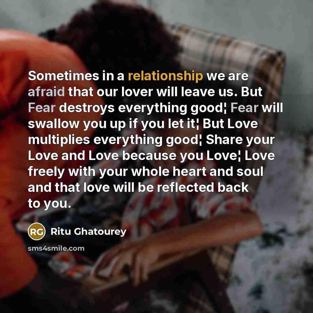 “Sometimes in a relationship we are afraid that our lover will leave us. But Fear destroys everything good¦ Fear will swallow you up if you let it¦ But Love multiplies everything good¦ Share your Love and Love because you Love¦ Love freely with your whole heart and soul and that love will be…” quote by Ritu Ghatourey