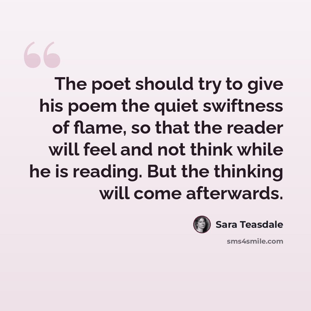 “The poet should try to give his poem the quiet swiftness of flame, so that the reader will feel and not think while he is reading. But the thinking will come afterwards.” quote by Sara Teasdale