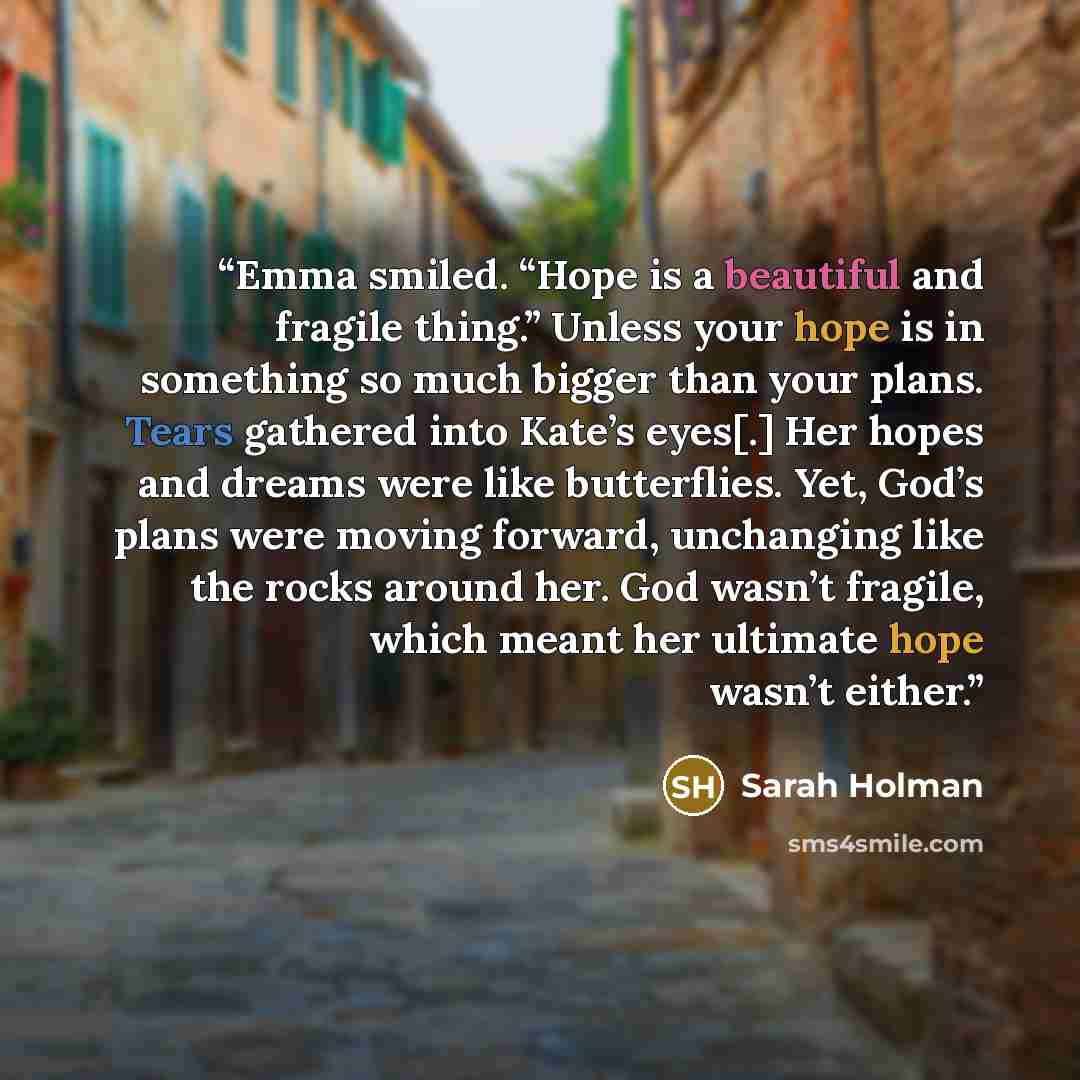 “Emma smiled. “Hope is a beautiful and fragile thing.” Unless your hope is in something so much bigger than your plans. Tears gathered into Kate’s eyes[.] Her hopes and dreams were like butterflies. Yet, God’s plans were moving forward, unchanging like the rocks around her. God wasn’t fragile…” quote by Sarah Holman