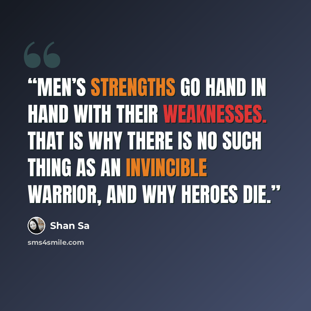 “Men’s strengths go hand in hand with their weaknesses. That is why there is no such thing as an invincible warrior, and why heroes die.” quote by Shan Sa