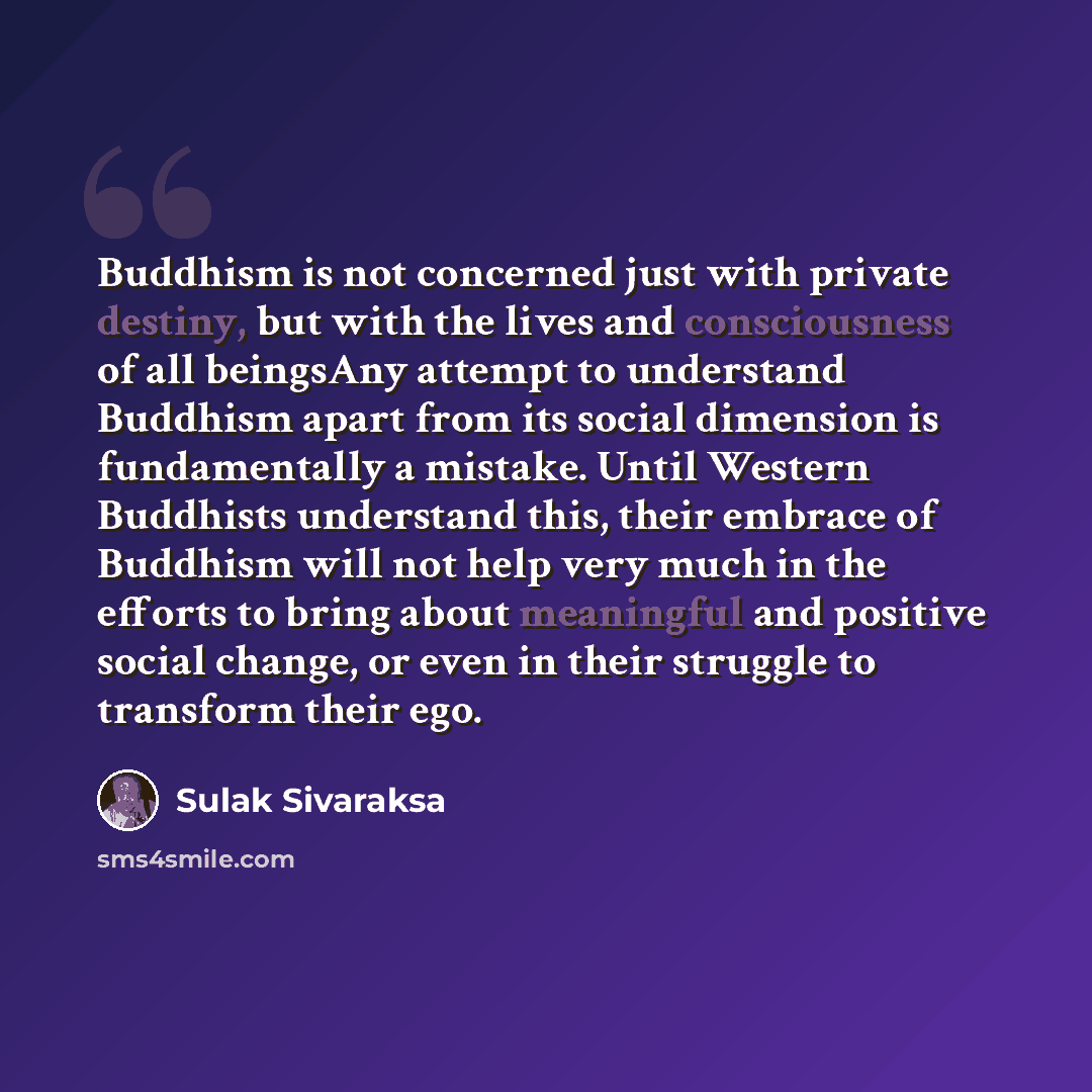 “Buddhism is not concerned just with private destiny, but with the lives and consciousness of all beingsAny attempt to understand Buddhism apart from its social dimension is fundamentally a mistake. Until Western Buddhists understand this, their embrace of Buddhism will not help very much in the…” quote by Sulak Sivaraksa