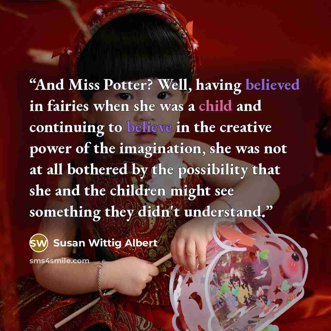 “And Miss Potter? Well, having believed in fairies when she was a child and continuing to believe in the creative power of the imagination, she was not at all bothered by the possibility that she and the children might see something they didn't understand.” quote by Susan Wittig Albert