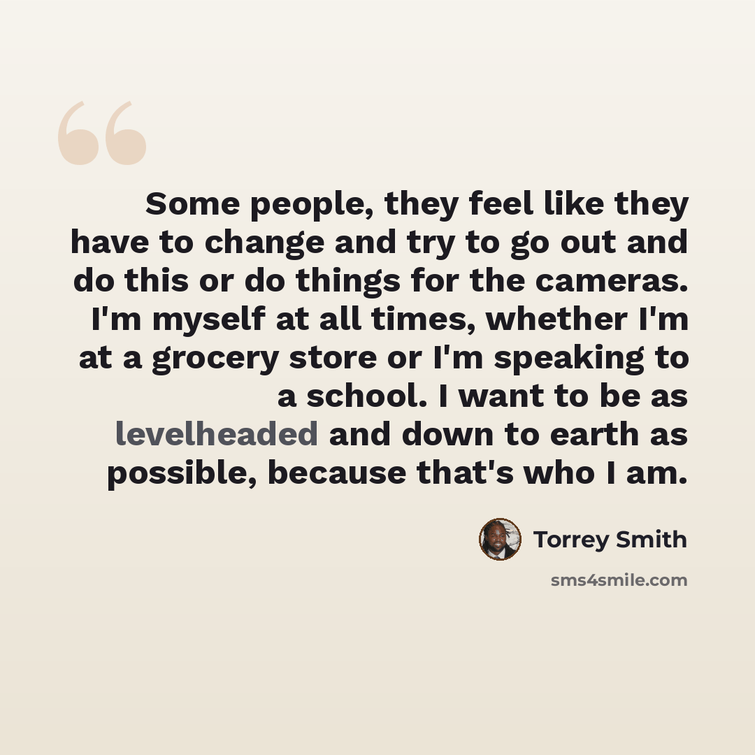 “Some people, they feel like they have to change and try to go out and do this or do things for the cameras. I'm myself at all times, whether I'm at a grocery store or I'm speaking to a school. I want to be as levelheaded and down to earth as possible, because that's who I am.” quote by Torrey Smith