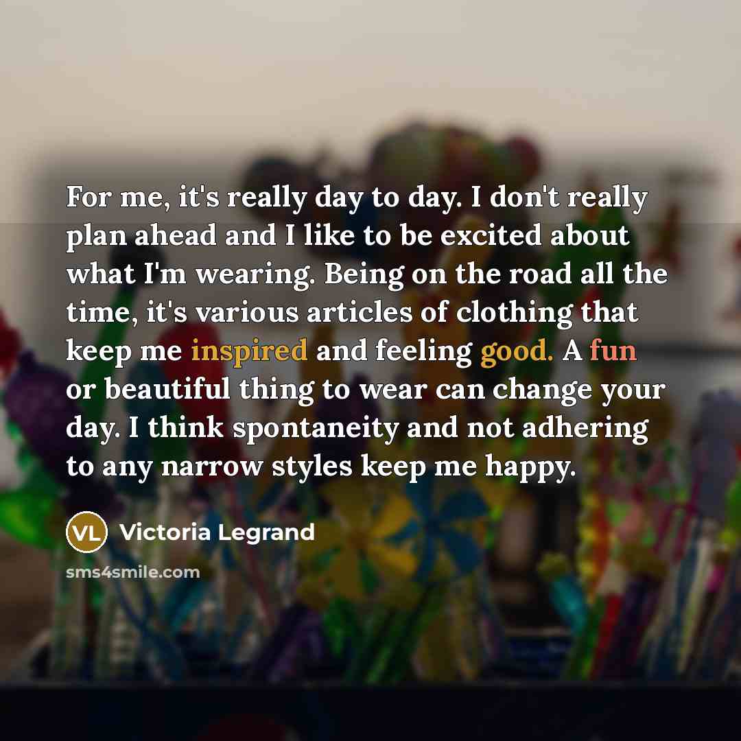 “For me, it's really day to day. I don't really plan ahead and I like to be excited about what I'm wearing. Being on the road all the time, it's various articles of clothing that keep me inspired and feeling good. A fun or beautiful thing to wear can change your day. I think spontaneity and not…” quote by Victoria Legrand