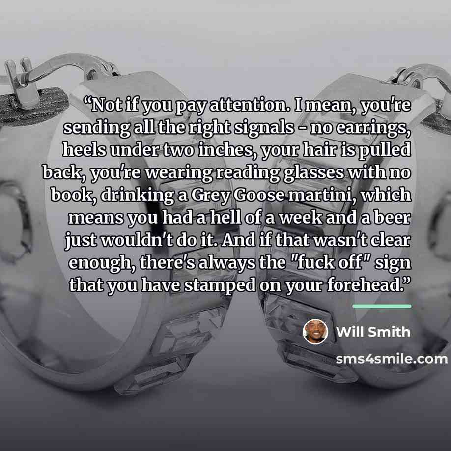“Not if you pay attention. I mean, you're sending all the right signals - no earrings, heels under two inches, your hair is pulled back, you're wearing reading glasses with no book, drinking a Grey Goose martini, which means you had a hell of a week and a beer just wouldn't do it. And if that…” quote by Will Smith