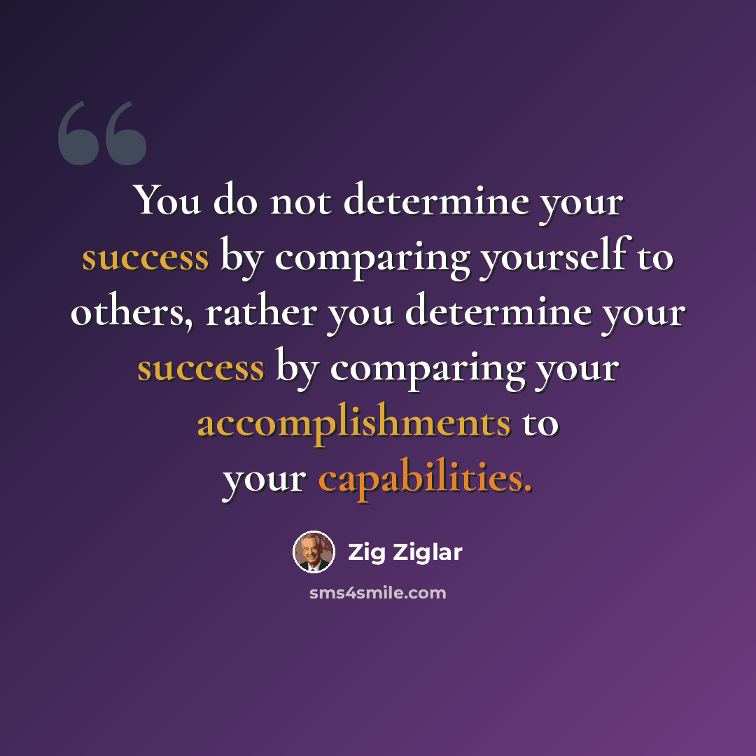 “You do not determine your success by comparing yourself to others, rather you determine your success by comparing your accomplishments to your capabilities.” quote by Zig Ziglar