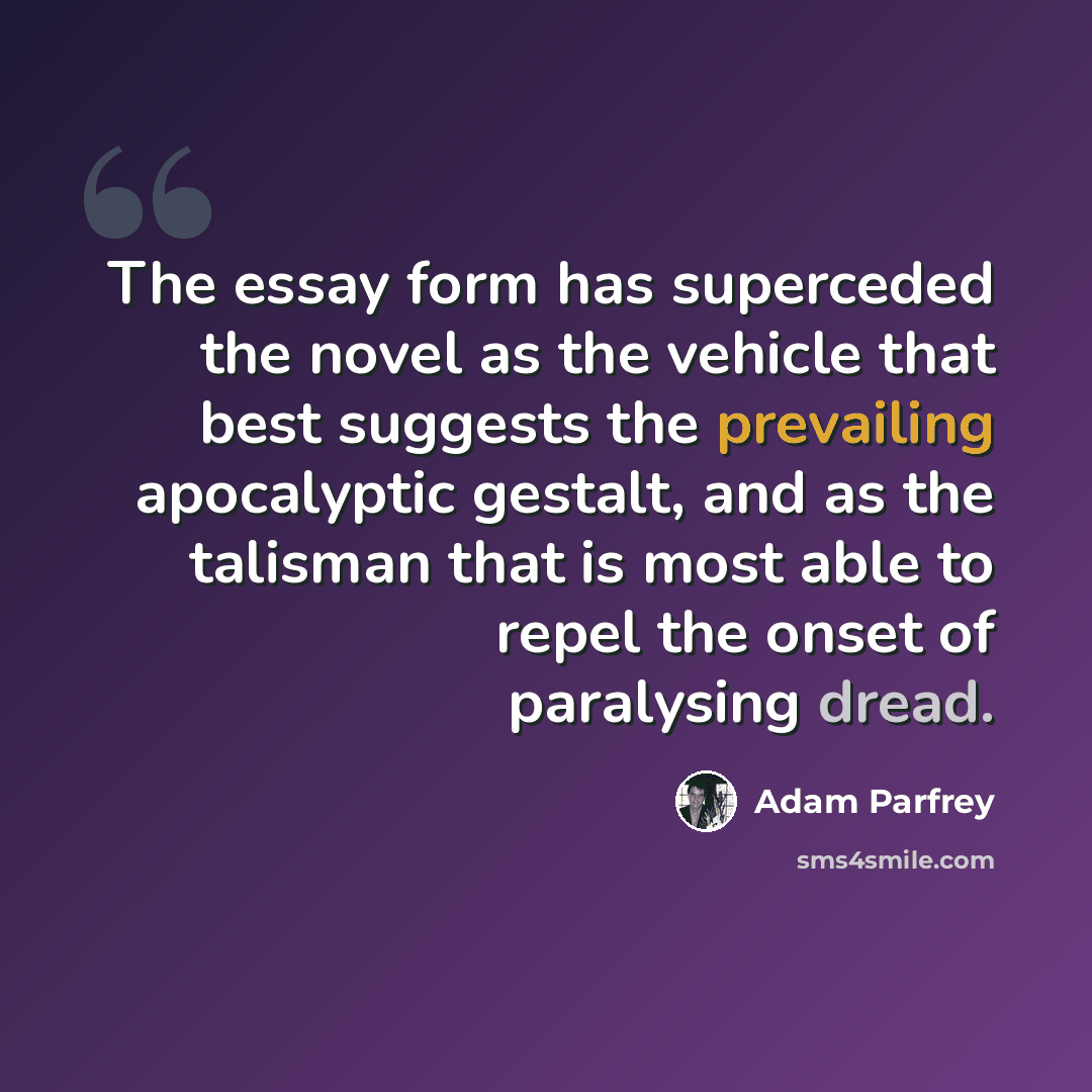 “The essay form has superceded the novel as the vehicle that best suggests the prevailing apocalyptic gestalt, and as the talisman that is most able to repel the onset of paralysing dread.” quote by Adam Parfrey