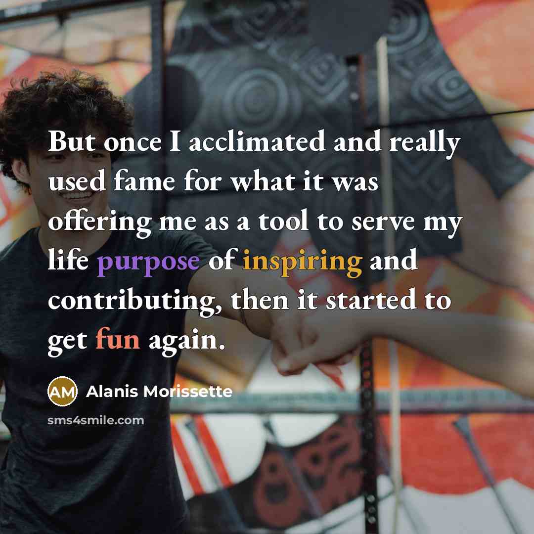 “But once I acclimated and really used fame for what it was offering me as a tool to serve my life purpose of inspiring and contributing, then it started to get fun again.” quote by Alanis Morissette