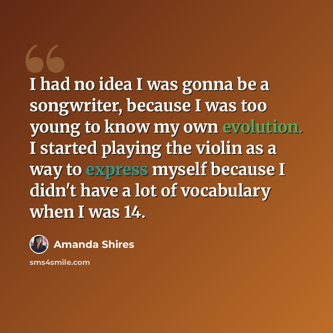 “I had no idea I was gonna be a songwriter, because I was too young to know my own evolution. I started playing the violin as a way to express myself because I didn't have a lot of vocabulary when I was 14.” quote by Amanda Shires
