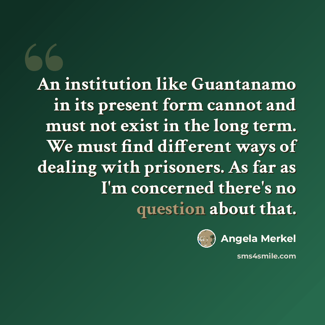 “An institution like Guantanamo in its present form cannot and must not exist in the long term. We must find different ways of dealing with prisoners. As far as I'm concerned there's no question about that.” quote by Angela Merkel