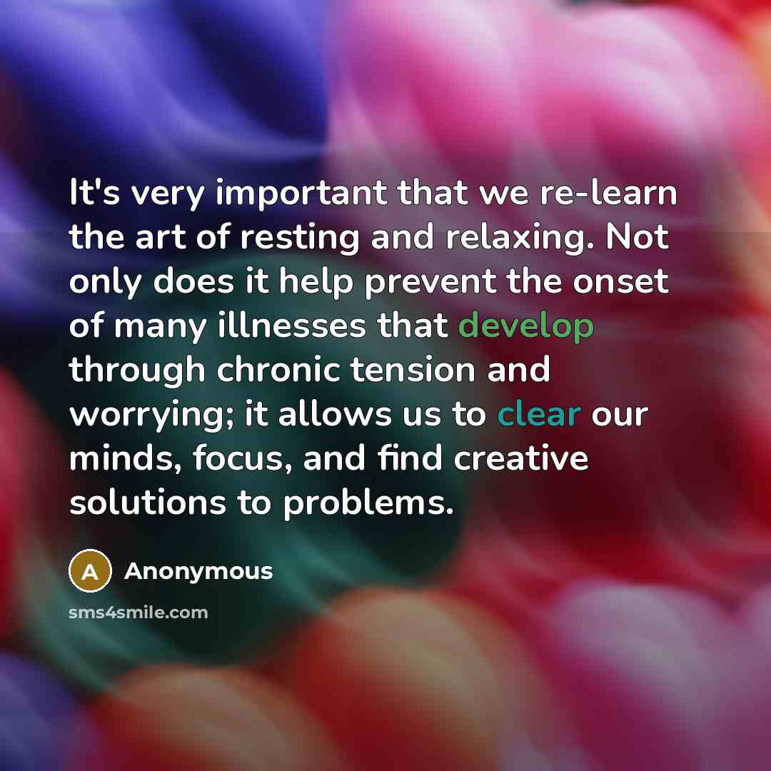 “It's very important that we re-learn the art of resting and relaxing. Not only does it help prevent the onset of many illnesses that develop through chronic tension and worrying; it allows us to clear our minds, focus, and find creative solutions to problems.” quote by Anonymous