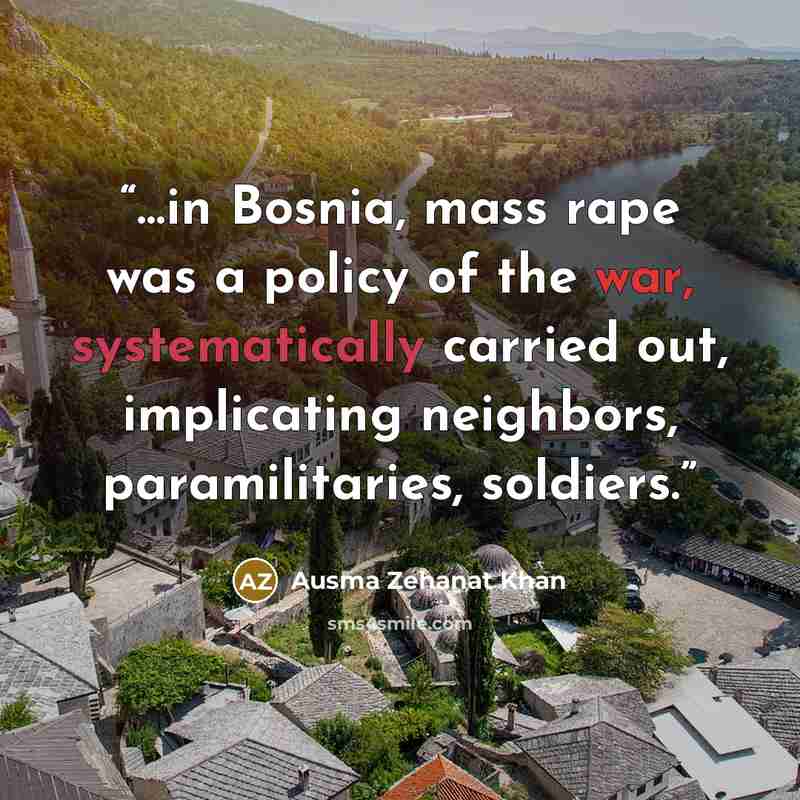 “…in Bosnia, mass rape was a policy of the war, systematically carried out, implicating neighbors, paramilitaries, soldiers.” quote by Ausma Zehanat Khan