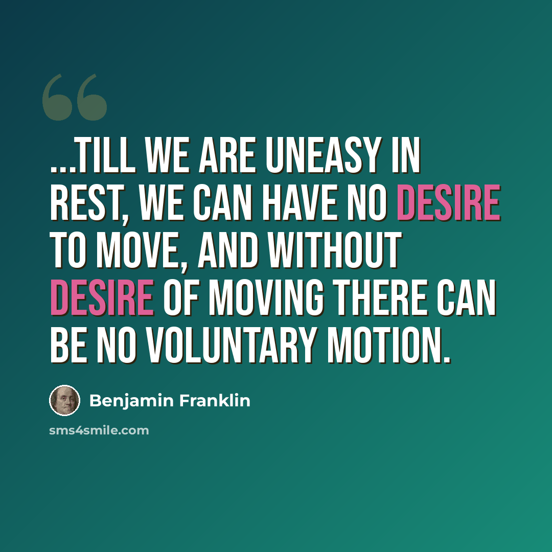 “...till we are uneasy in Rest, we can have no Desire to move, and without Desire of moving there can be no voluntary Motion.” quote by Benjamin Franklin