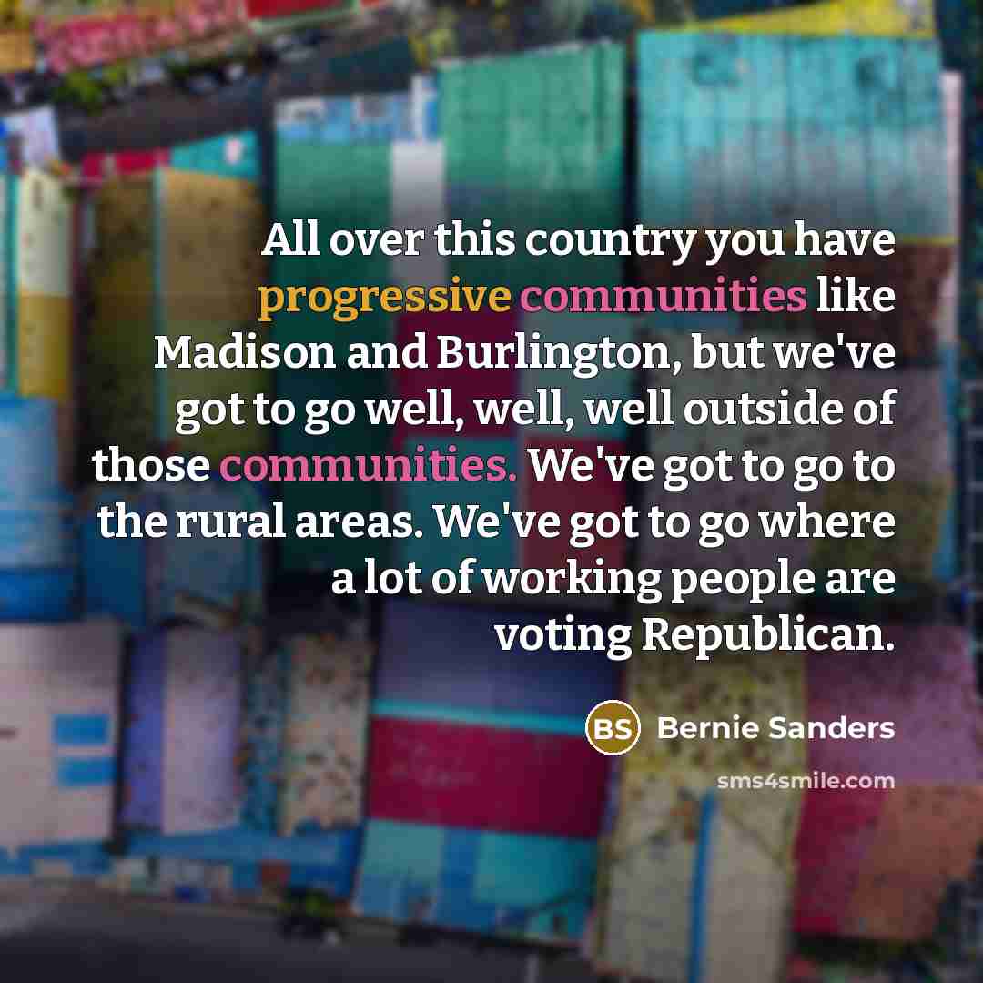 “All over this country you have progressive communities like Madison and Burlington, but we've got to go well, well, well outside of those communities. We've got to go to the rural areas. We've got to go where a lot of working people are voting Republican.” quote by Bernie Sanders