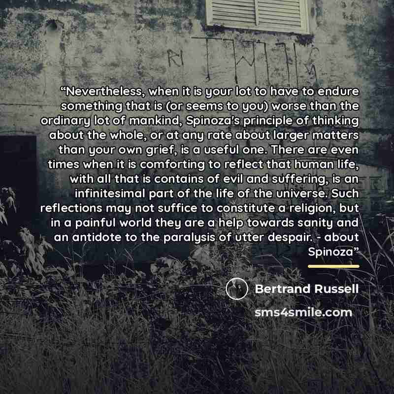 “Nevertheless, when it is your lot to have to endure something that is (or seems to you) worse than the ordinary lot of mankind, Spinoza's principle of thinking about the whole, or at any rate about larger matters than your own grief, is a useful one. There are even times when it is comforting to…” quote by Bertrand Russell