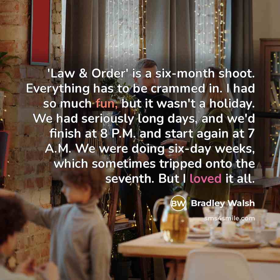 “'Law & Order' is a six-month shoot. Everything has to be crammed in. I had so much fun, but it wasn't a holiday. We had seriously long days, and we'd finish at 8 P.M. and start again at 7 A.M. We were doing six-day weeks, which sometimes tripped onto the seventh. But I loved it all.” quote by Bradley Walsh