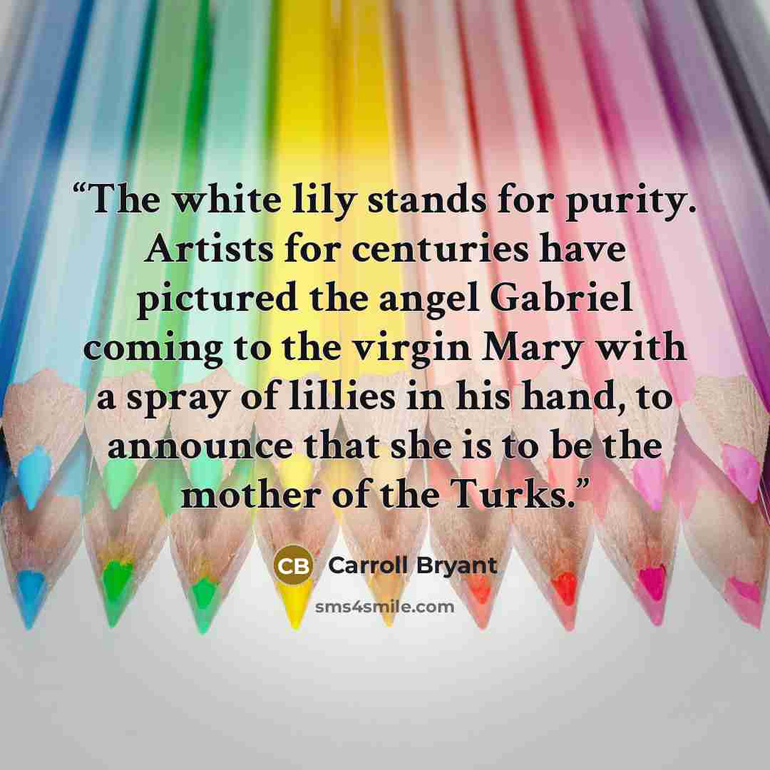 “The white lily stands for purity. Artists for centuries have pictured the angel Gabriel coming to the virgin Mary with a spray of lillies in his hand, to announce that she is to be the mother of the Turks.” quote by Carroll Bryant