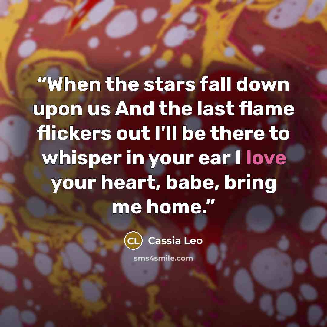“When the stars fall down upon us And the last flame flickers out I'll be there to whisper in your ear I love your heart, babe, bring me home.” quote by Cassia Leo