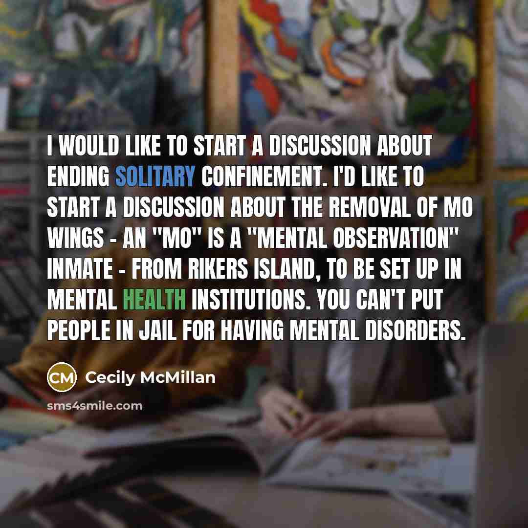 “I would like to start a discussion about ending solitary confinement. I'd like to start a discussion about the removal of MO wings - an "MO" is a "Mental Observation" inmate - from Rikers Island, to be set up in mental health institutions. You can't put people in jail for having mental disorders.” quote by Cecily McMillan