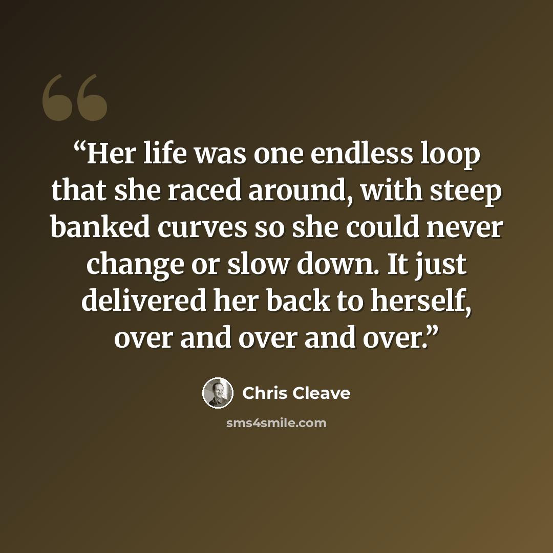 “Her life was one endless loop that she raced around, with steep banked curves so she could never change or slow down. It just delivered her back to herself, over and over and over.” quote by Chris Cleave