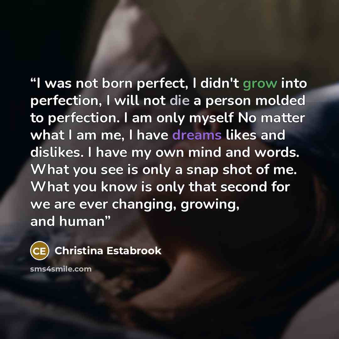 “I was not born perfect, I didn't grow into perfection, I will not die a person molded to perfection. I am only myself No matter what I am me, I have dreams likes and dislikes. I have my own mind and words. What you see is only a snap shot of me. What you know is only that second for we are ever…” quote by christina Estabrook