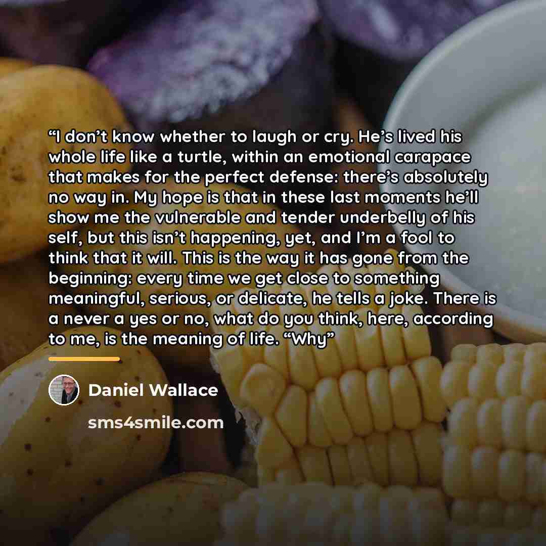 “I don’t know whether to laugh or cry. He’s lived his whole life like a turtle, within an emotional carapace that makes for the perfect defense: there’s absolutely no way in. My hope is that in these last moments he’ll show me the vulnerable and tender underbelly of his self, but this isn’t…” quote by Daniel Wallace