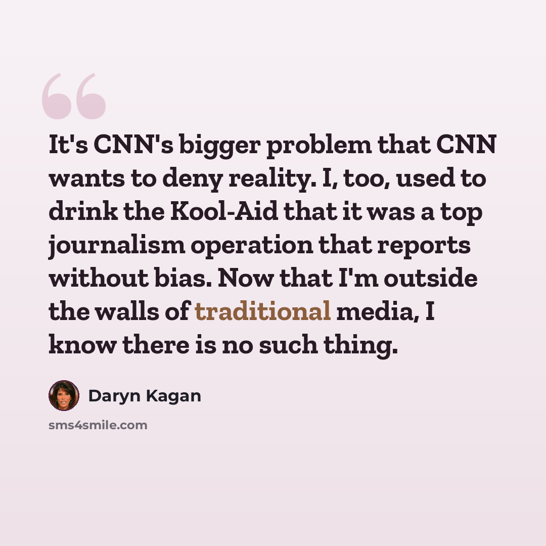 “It's CNN's bigger problem that CNN wants to deny reality. I, too, used to drink the Kool-Aid that it was a top journalism operation that reports without bias. Now that I'm outside the walls of traditional media, I know there is no such thing.” quote by Daryn Kagan