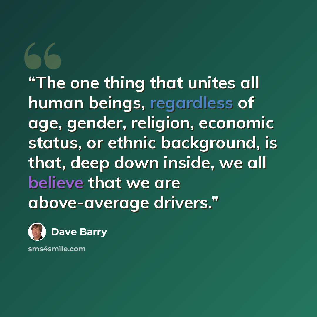 “The one thing that unites all human beings, regardless of age, gender, religion, economic status, or ethnic background, is that, deep down inside, we all believe that we are above-average drivers.” quote by Dave Barry